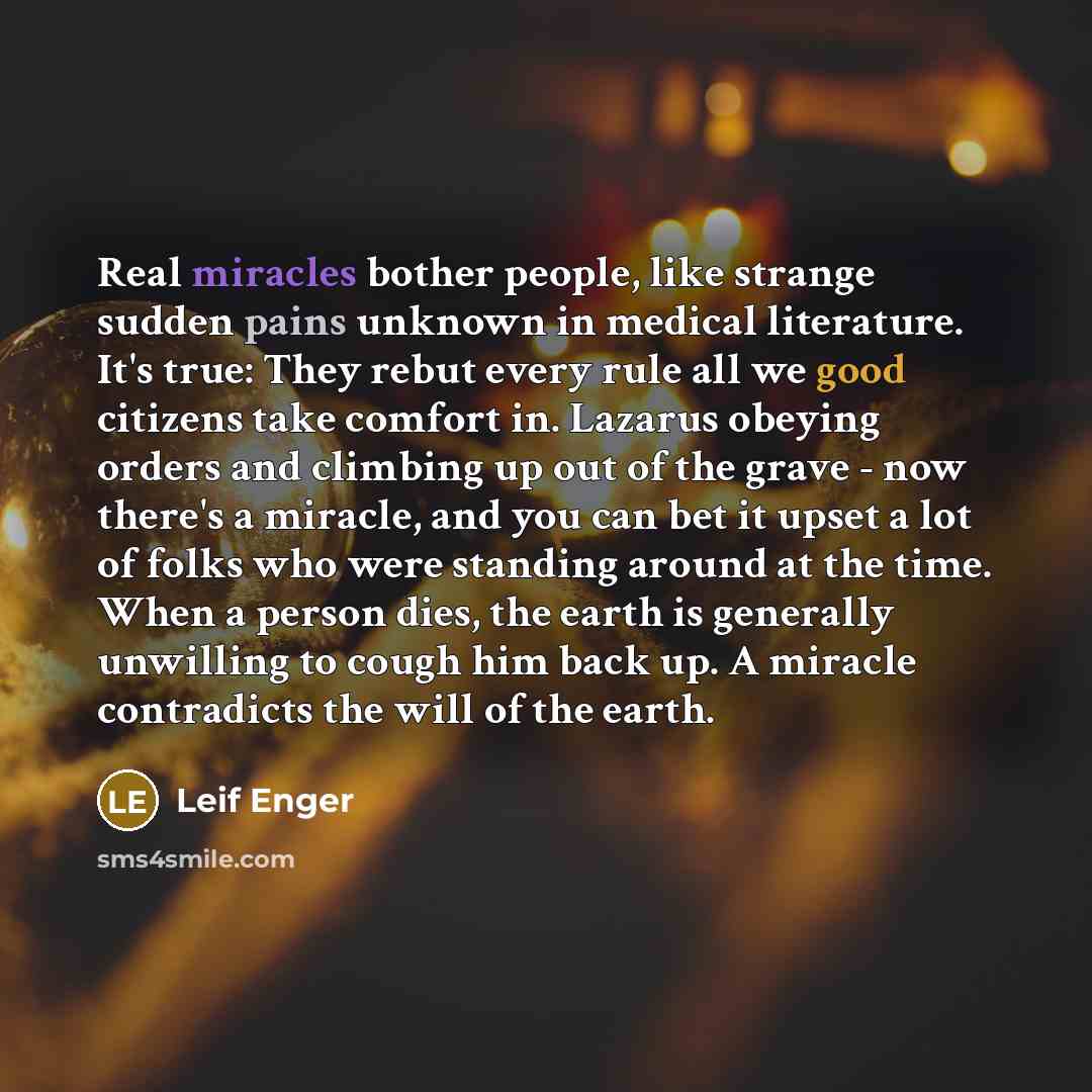 “Real miracles bother people, like strange sudden pains unknown in medical literature. It's true: They rebut every rule all we good citizens take comfort in. Lazarus obeying orders and climbing up out of the grave - now there's a miracle, and you can bet it upset a lot of folks who were standing…” quote by Leif Enger