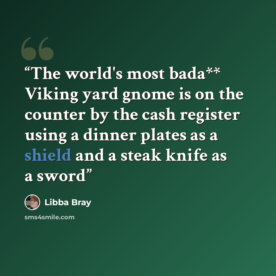 “The world's most bada** Viking yard gnome is on the counter by the cash register using a dinner plates as a shield and a steak knife as a sword” quote by Libba Bray