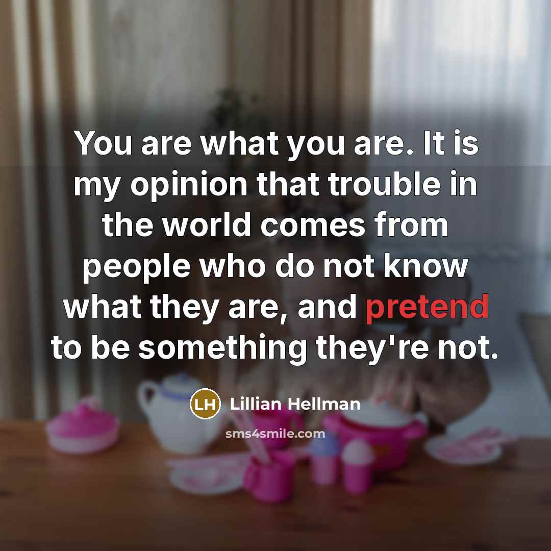 “You are what you are. It is my opinion that trouble in the world comes from people who do not know what they are, and pretend to be something they're not.” quote by Lillian Hellman