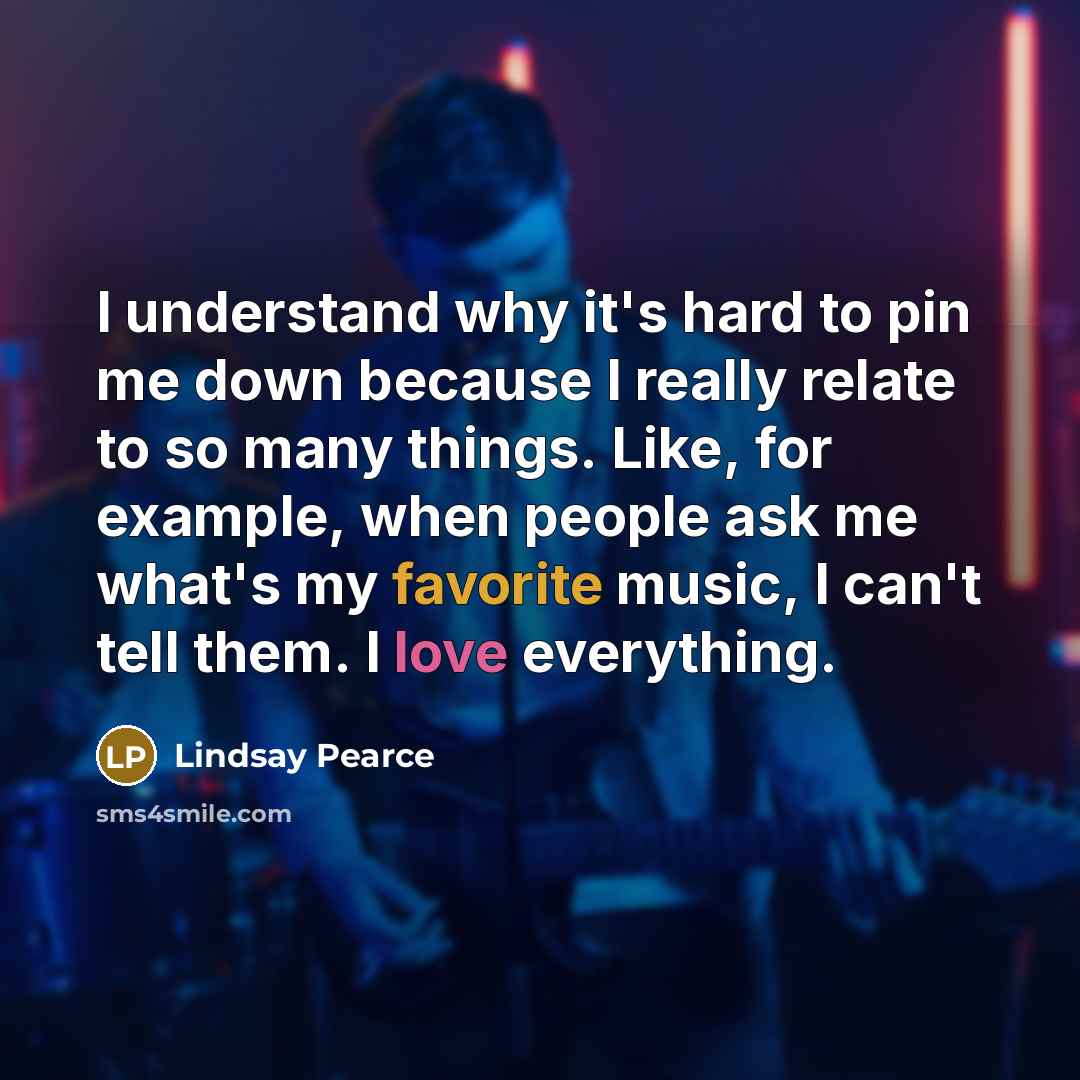 “I understand why it's hard to pin me down because I really relate to so many things. Like, for example, when people ask me what's my favorite music, I can't tell them. I love everything.” quote by Lindsay Pearce