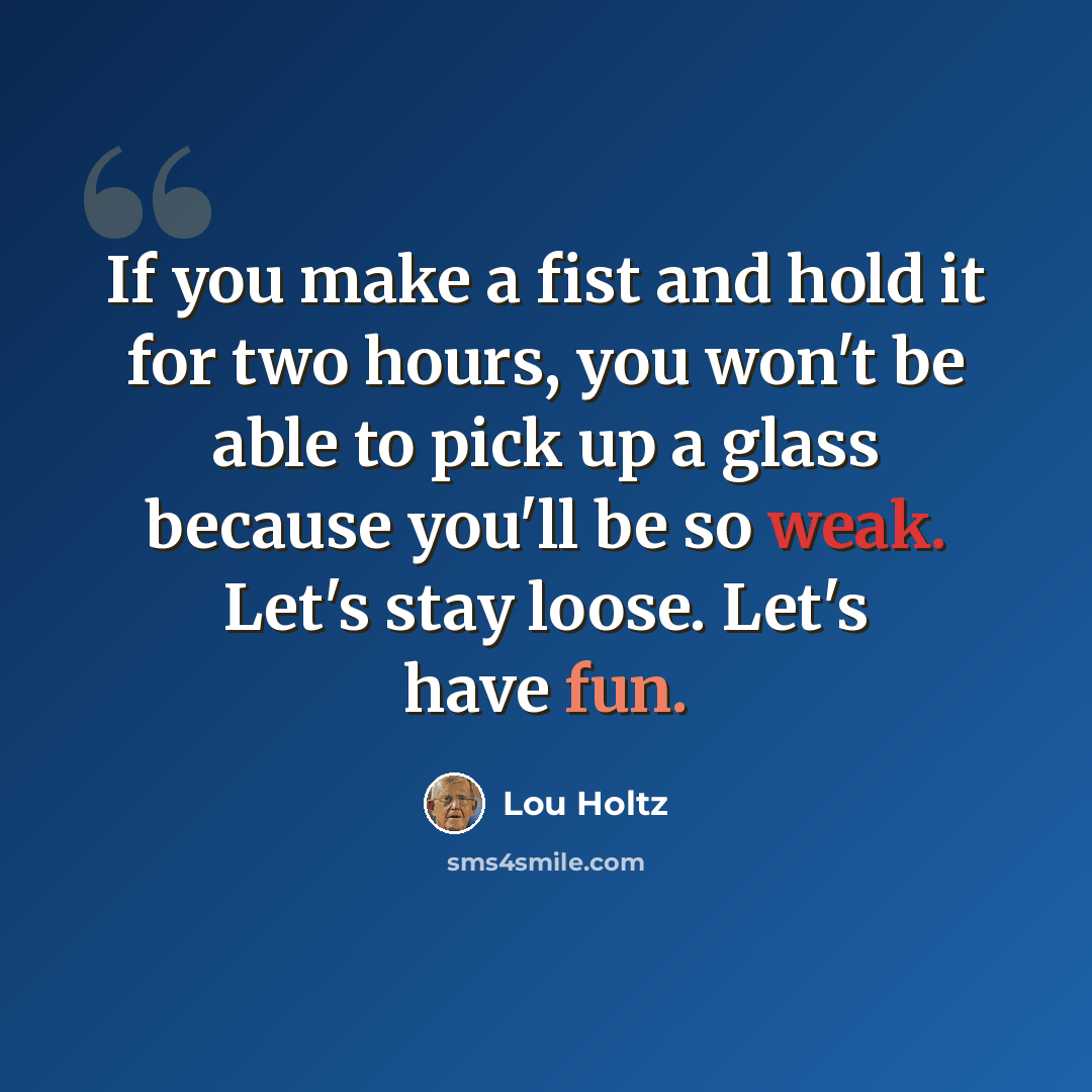 “If you make a fist and hold it for two hours, you won't be able to pick up a glass because you'll be so weak. Let's stay loose. Let's have fun.” quote by Lou Holtz