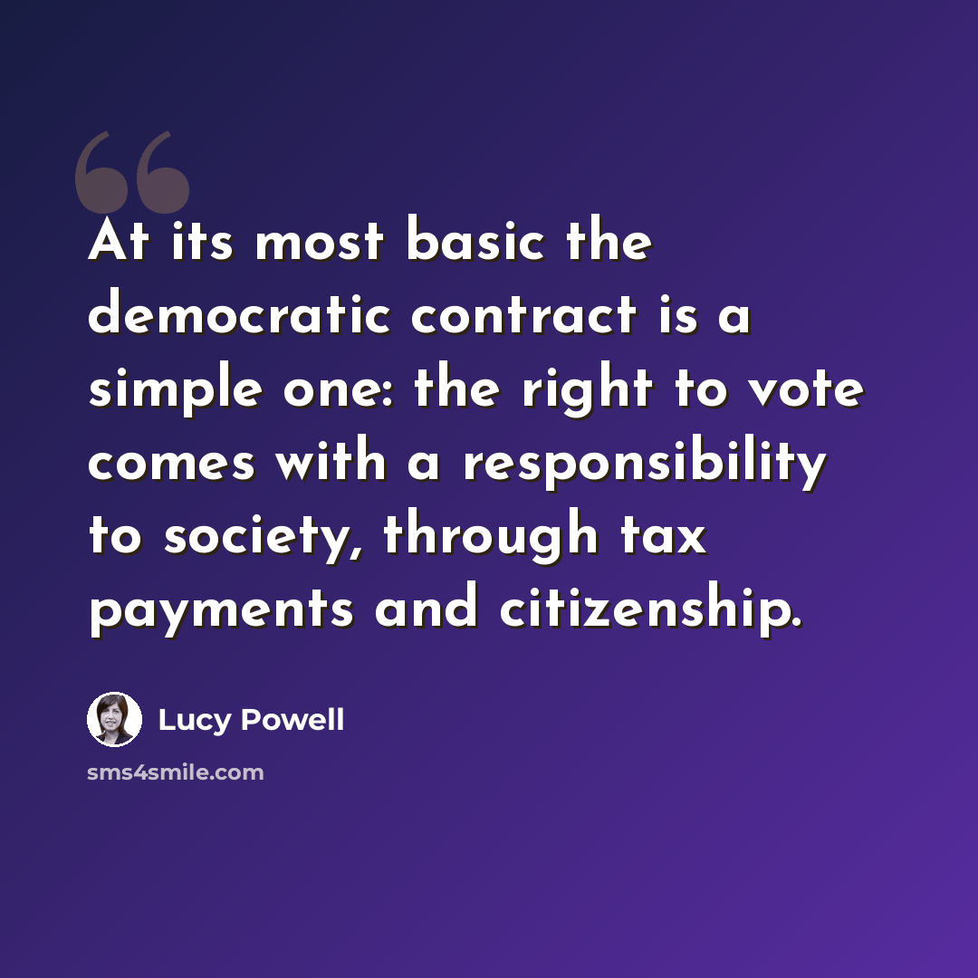 “At its most basic the democratic contract is a simple one: the right to vote comes with a responsibility to society, through tax payments and citizenship.” quote by Lucy Powell
