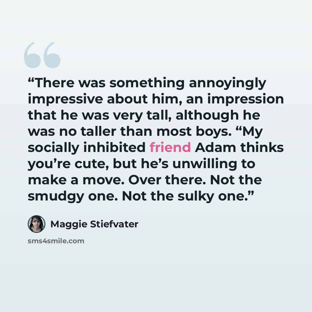 “There was something annoyingly impressive about him, an impression that he was very tall, although he was no taller than most boys. “My socially inhibited friend Adam thinks you’re cute, but he’s unwilling to make a move. Over there. Not the smudgy one. Not the sulky one.” quote by Maggie Stiefvater