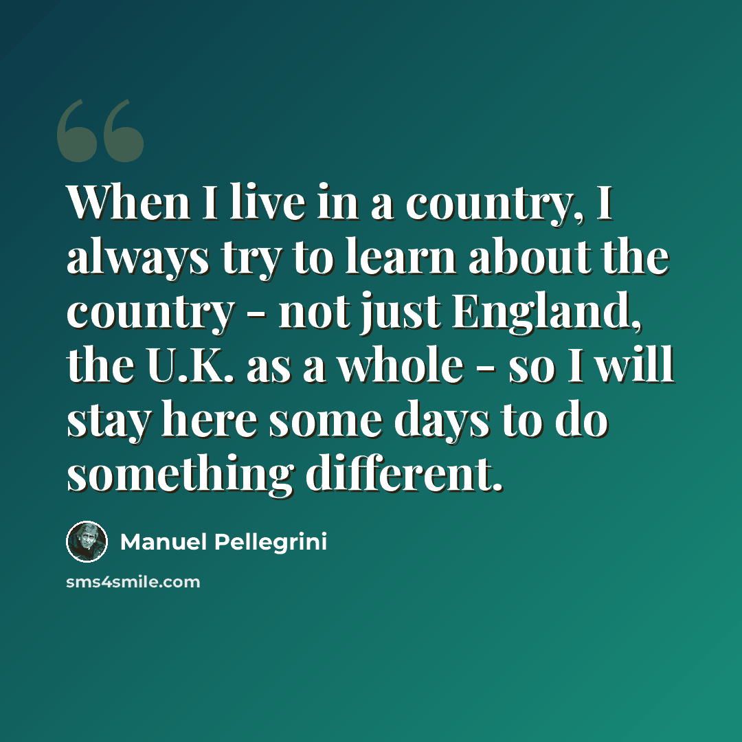 “When I live in a country, I always try to learn about the country - not just England, the U.K. as a whole - so I will stay here some days to do something different.” quote by Manuel Pellegrini