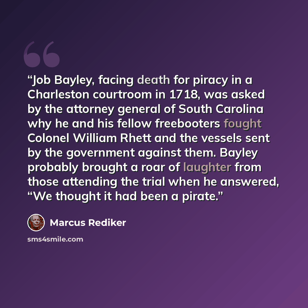 “Job Bayley, facing death for piracy in a Charleston courtroom in 1718, was asked by the attorney general of South Carolina why he and his fellow freebooters fought Colonel William Rhett and the vessels sent by the government against them. Bayley probably brought a roar of laughter from those…” quote by Marcus Rediker