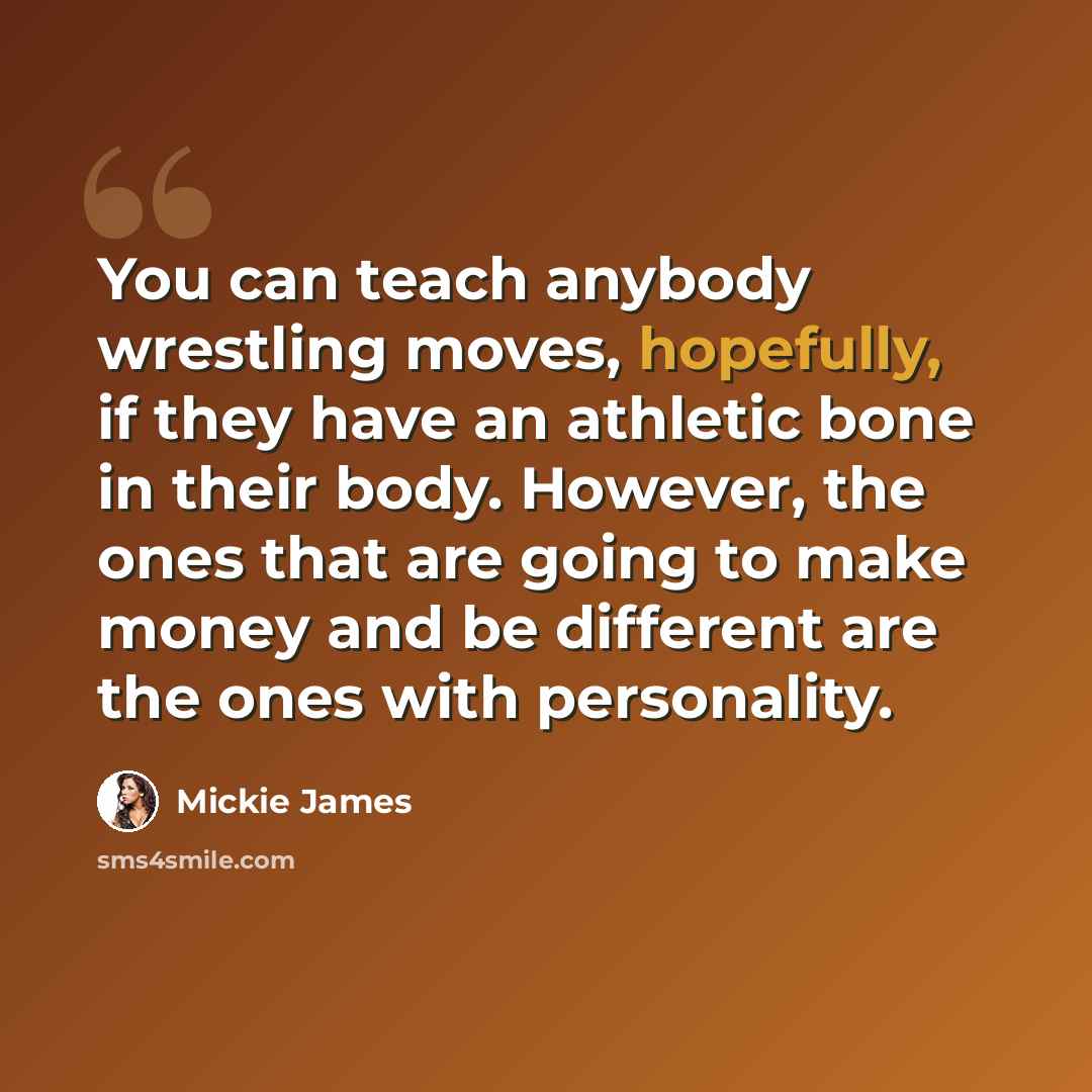 “You can teach anybody wrestling moves, hopefully, if they have an athletic bone in their body. However, the ones that are going to make money and be different are the ones with personality.” quote by Mickie James