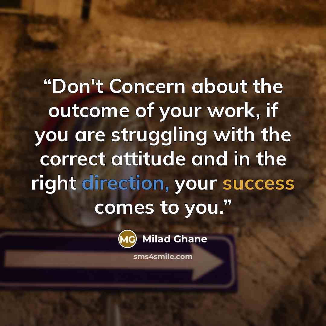 “Don't Concern about the outcome of your work, if you are struggling with the correct attitude and in the right direction, your success comes to you.” quote by Milad Ghane
