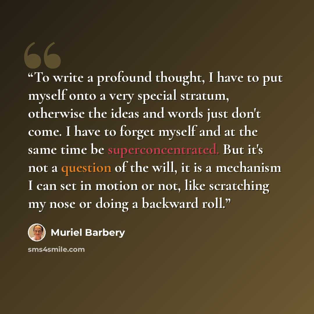 “To write a profound thought, I have to put myself onto a very special stratum, otherwise the ideas and words just don't come. I have to forget myself and at the same time be superconcentrated. But it's not a question of the will, it is a mechanism I can set in motion or not, like scratching my…” quote by Muriel Barbery
