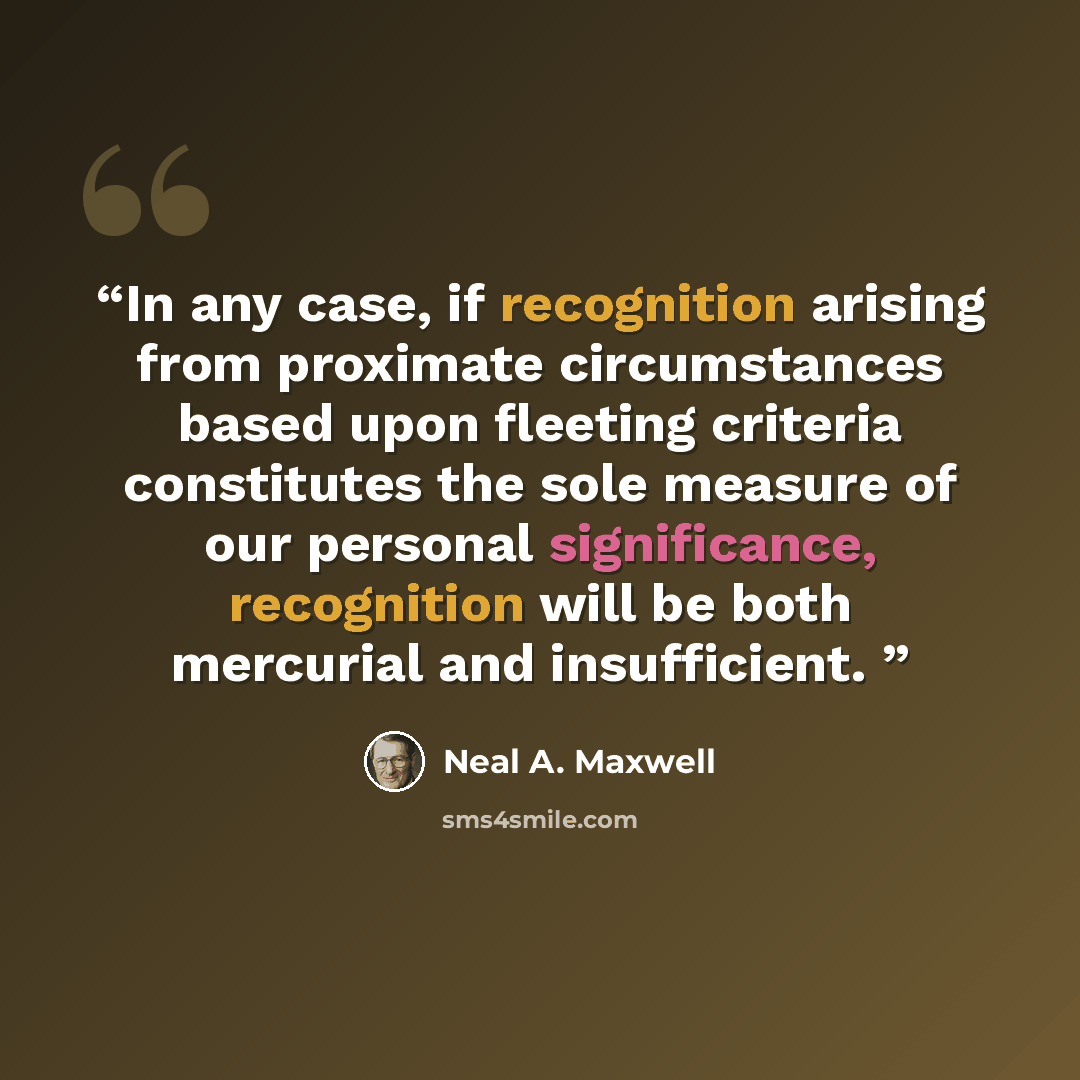 “In any case, if recognition arising from proximate circumstances based upon fleeting criteria constitutes the sole measure of our personal significance, recognition will be both mercurial and insufficient.” quote by Neal A. Maxwell