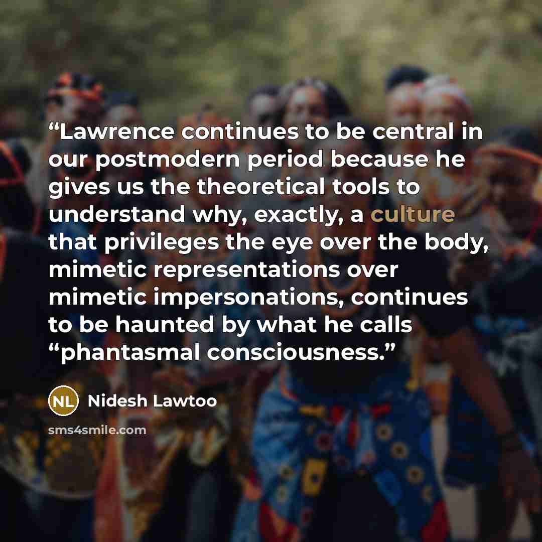 “Lawrence continues to be central in our postmodern period because he gives us the theoretical tools to understand why, exactly, a culture that privileges the eye over the body, mimetic representations over mimetic impersonations, continues to be haunted by what he calls “phantasmal consciousness.” quote by Nidesh Lawtoo