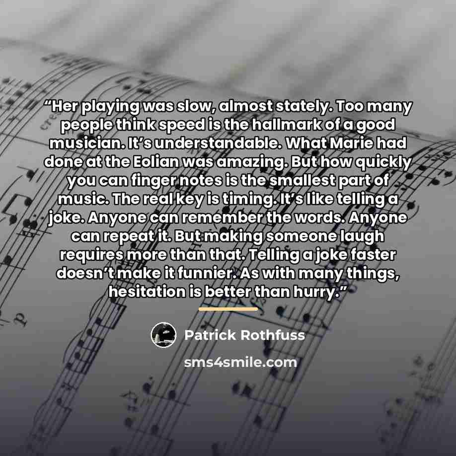 “Her playing was slow, almost stately. Too many people think speed is the hallmark of a good musician. It’s understandable. What Marie had done at the Eolian was amazing. But how quickly you can finger notes is the smallest part of music. The real key is timing. It’s like telling a joke. Anyone can…” quote by Patrick Rothfuss