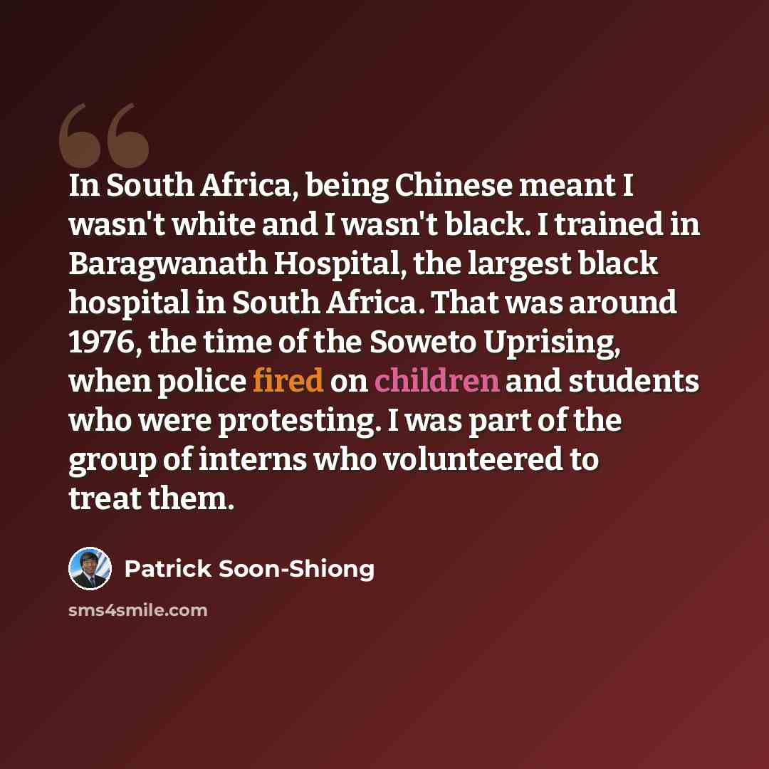 “In South Africa, being Chinese meant I wasn't white and I wasn't black. I trained in Baragwanath Hospital, the largest black hospital in South Africa. That was around 1976, the time of the Soweto Uprising, when police fired on children and students who were protesting. I was part of the group of…” quote by Patrick Soon-Shiong