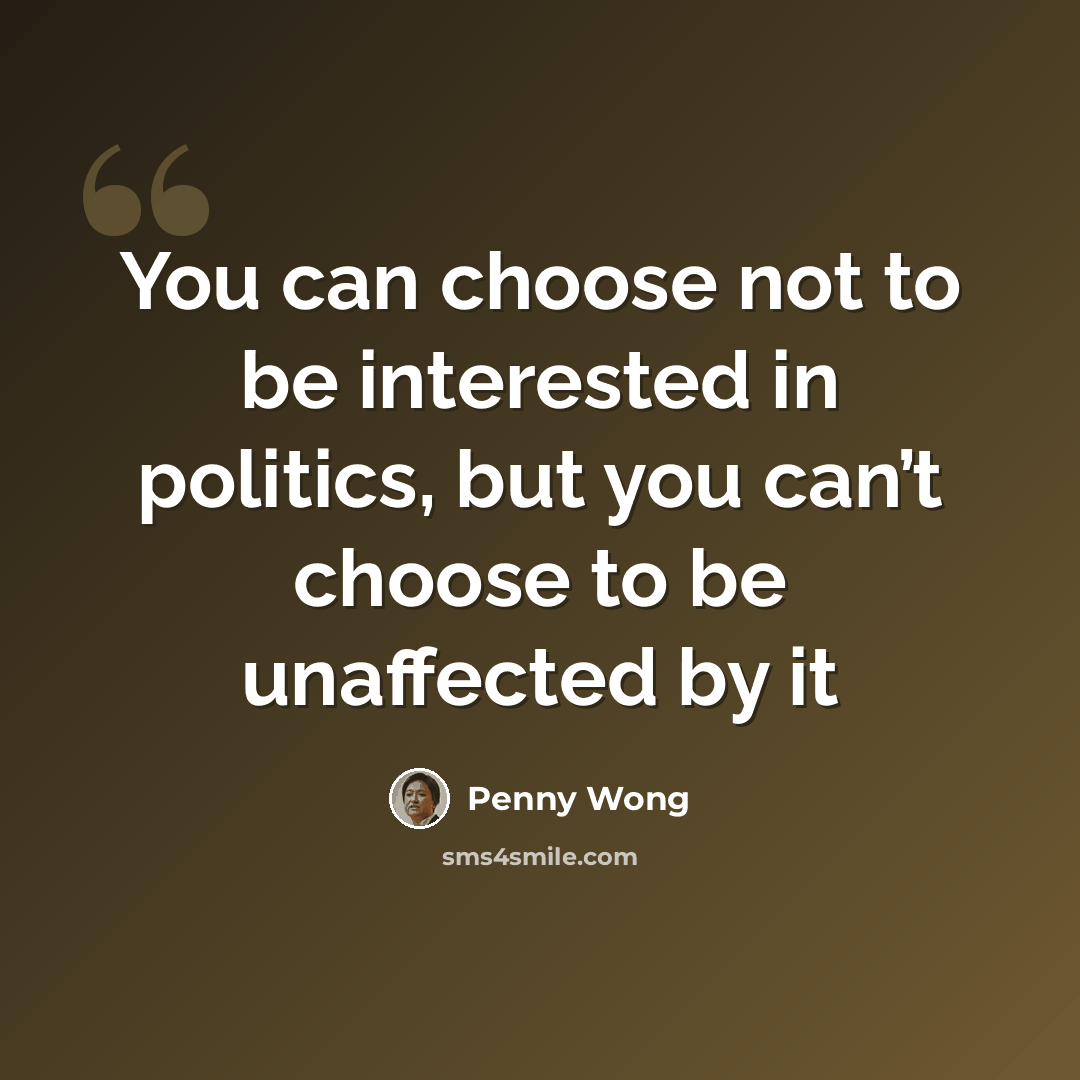 “You can choose not to be interested in politics, but you can’t choose to be unaffected by it” quote by Penny Wong