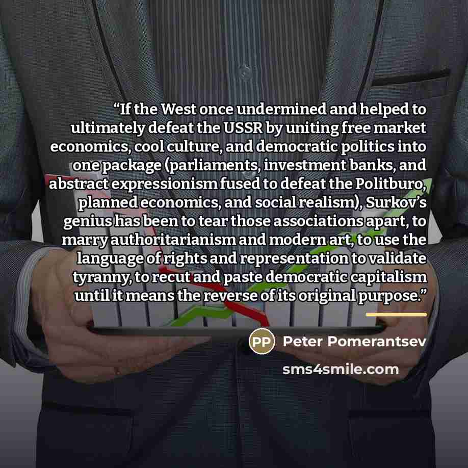 “If the West once undermined and helped to ultimately defeat the USSR by uniting free market economics, cool culture, and democratic politics into one package (parliaments, investment banks, and abstract expressionism fused to defeat the Politburo, planned economics, and social realism), Surkov’s…” quote by Peter Pomerantsev