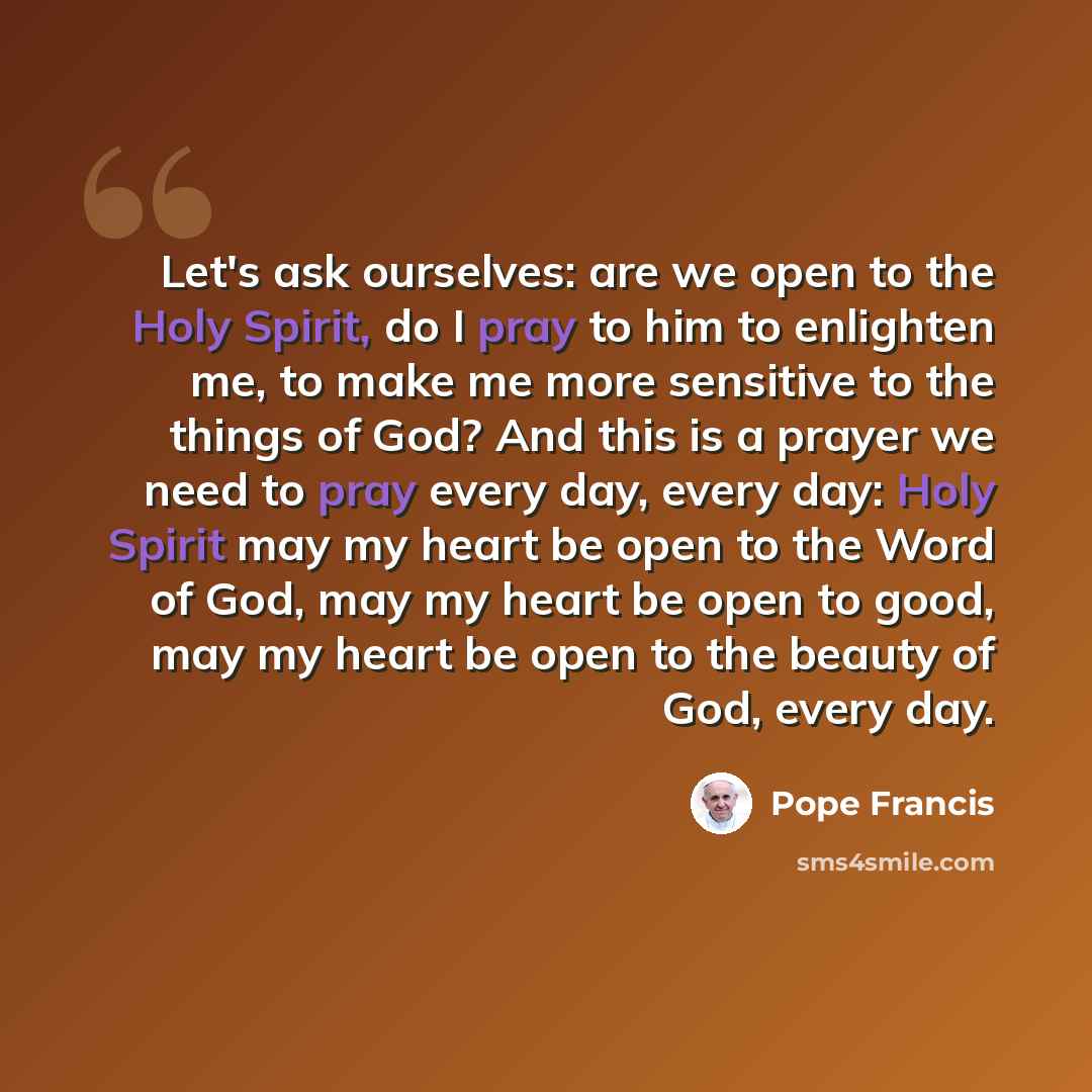 “Let's ask ourselves: are we open to the Holy Spirit, do I pray to him to enlighten me, to make me more sensitive to the things of God? And this is a prayer we need to pray every day, every day: Holy Spirit may my heart be open to the Word of God, may my heart be open to good, may my heart be open…” quote by Pope Francis