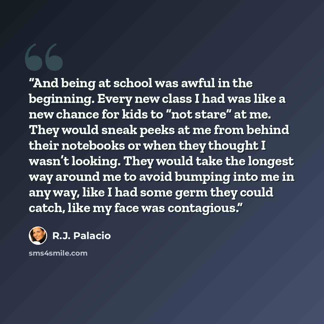 “And being at school was awful in the beginning. Every new class I had was like a new chance for kids to “not stare” at me. They would sneak peeks at me from behind their notebooks or when they thought I wasn’t looking. They would take the longest way around me to avoid bumping into me in any way…” quote by R.J. Palacio