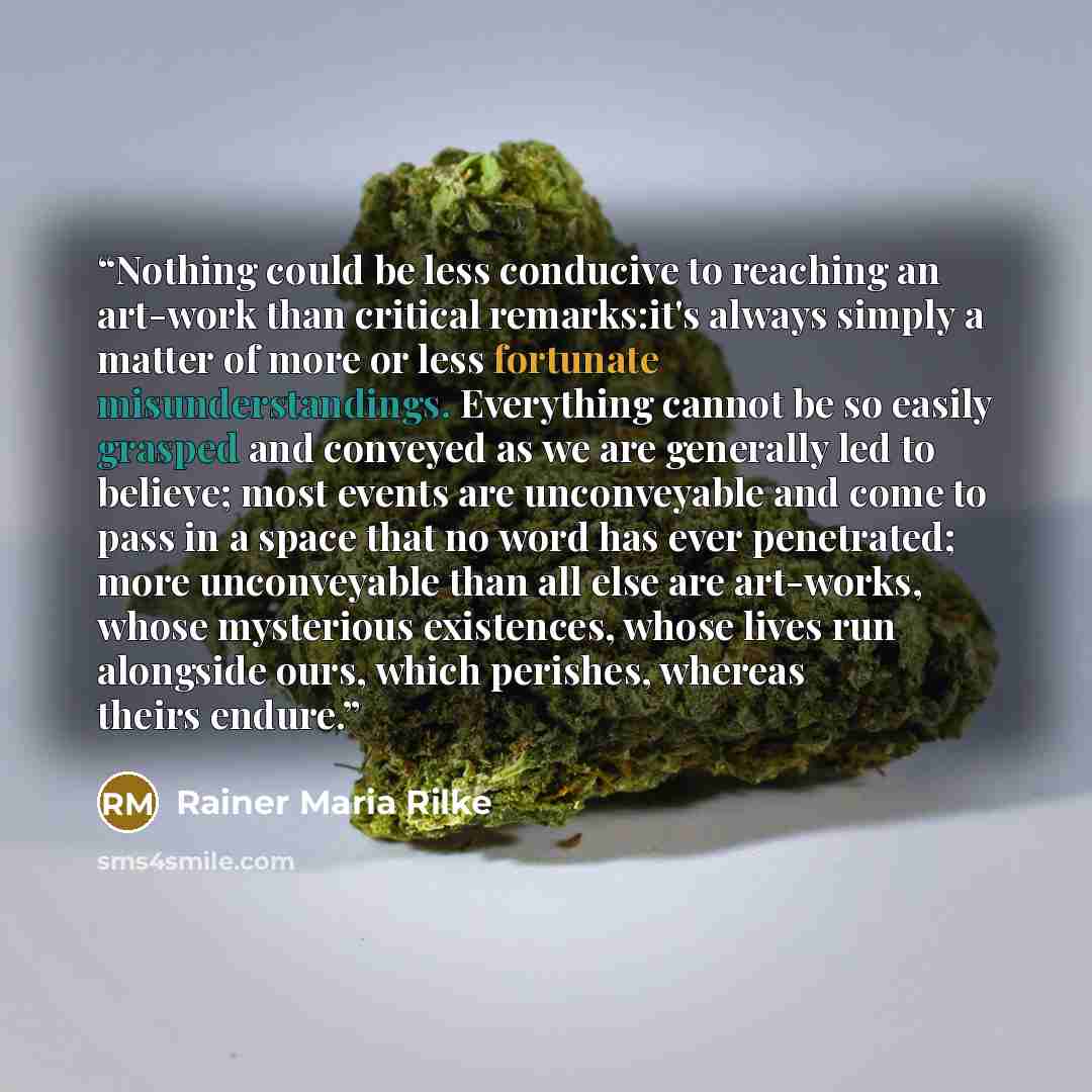 “Nothing could be less conducive to reaching an art-work than critical remarks:it's always simply a matter of more or less fortunate misunderstandings. Everything cannot be so easily grasped and conveyed as we are generally led to believe; most events are unconveyable and come to pass in a space…” quote by Rainer Maria Rilke