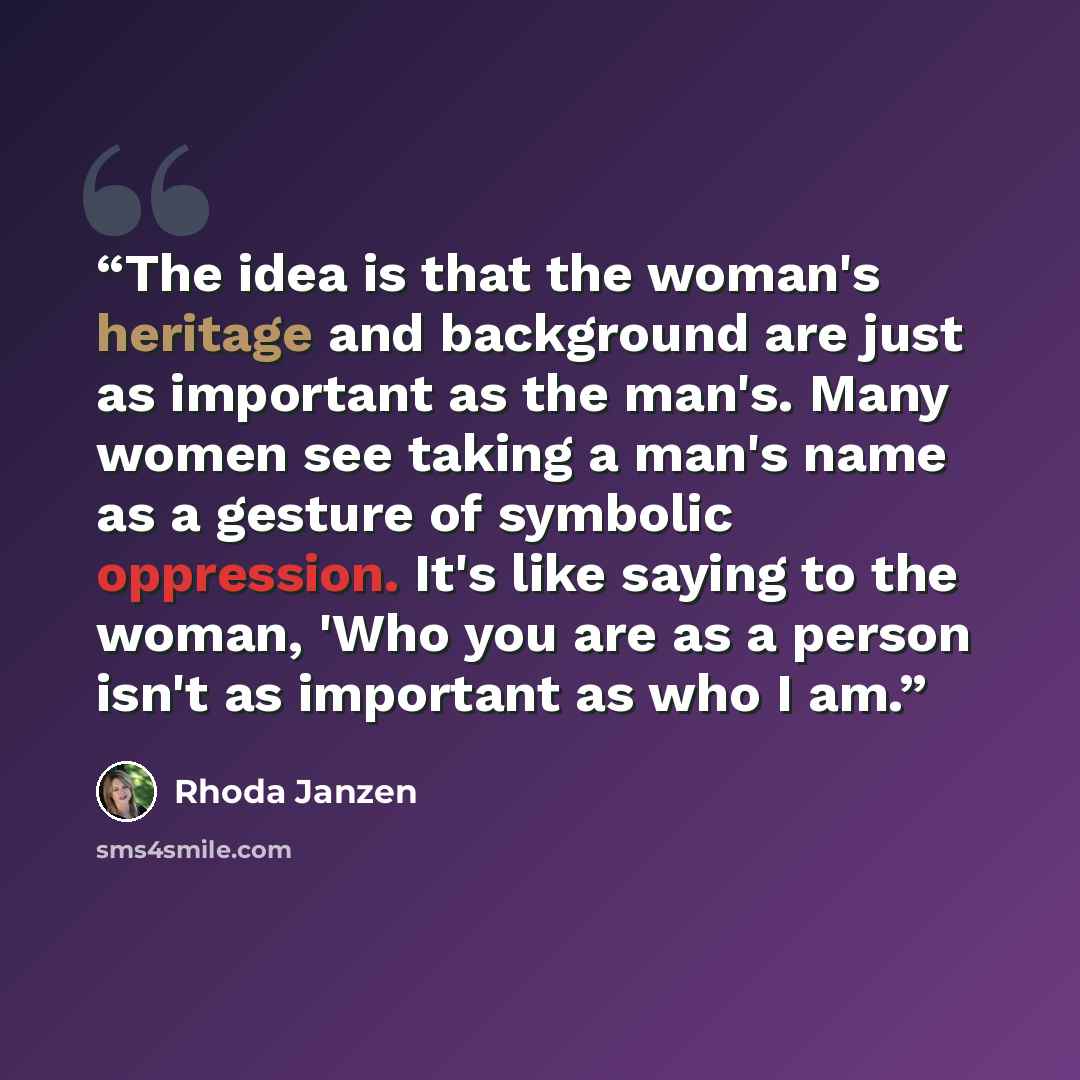 “The idea is that the woman's heritage and background are just as important as the man's. Many women see taking a man's name as a gesture of symbolic oppression. It's like saying to the woman, 'Who you are as a person isn't as important as who I am.” quote by Rhoda Janzen