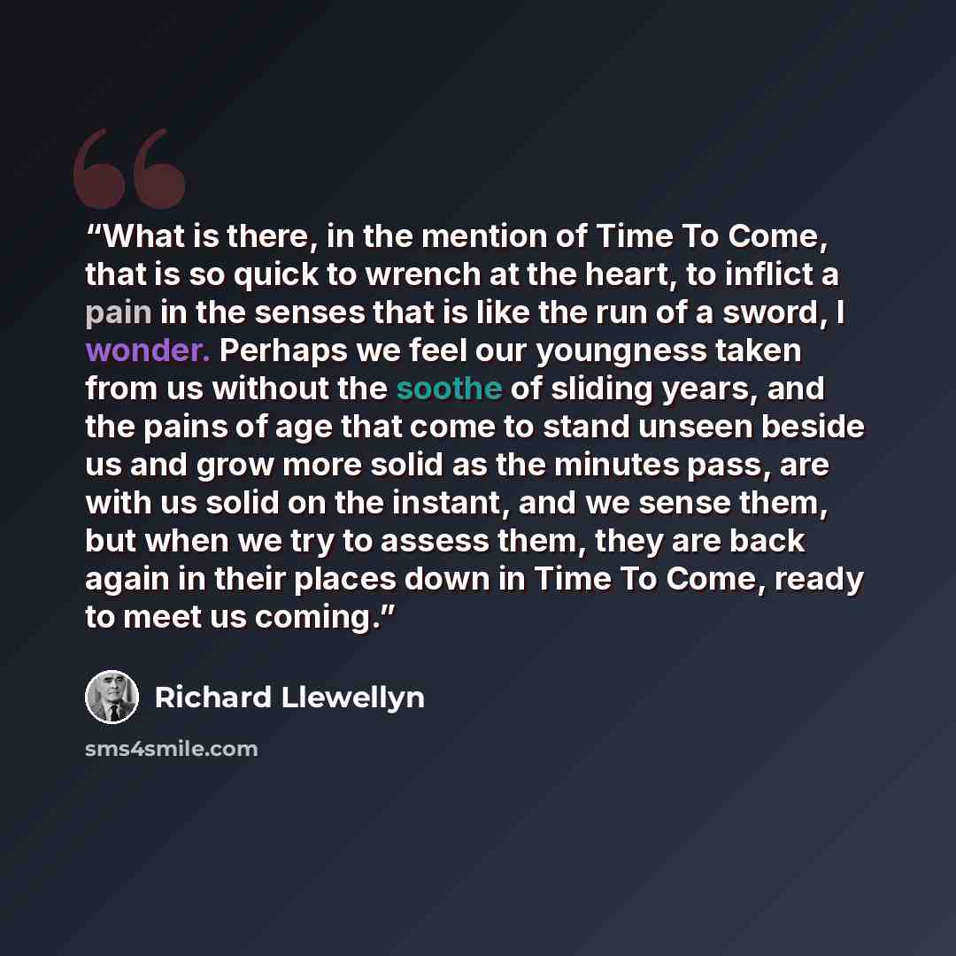 “What is there, in the mention of Time To Come, that is so quick to wrench at the heart, to inflict a pain in the senses that is like the run of a sword, I wonder. Perhaps we feel our youngness taken from us without the soothe of sliding years, and the pains of age that come to stand unseen beside…” quote by Richard Llewellyn