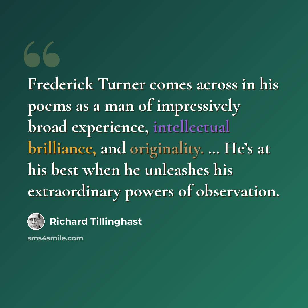 “Frederick Turner comes across in his poems as a man of impressively broad experience, intellectual brilliance, and originality. … He’s at his best when he unleashes his extraordinary powers of observation.” quote by Richard Tillinghast