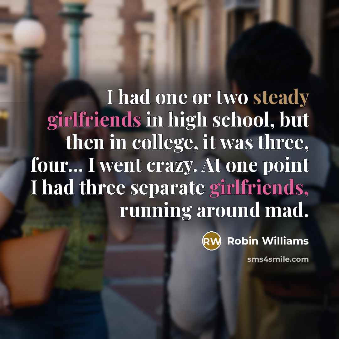 “I had one or two steady girlfriends in high school, but then in college, it was three, four... I went crazy. At one point I had three separate girlfriends, running around mad.” quote by Robin Williams