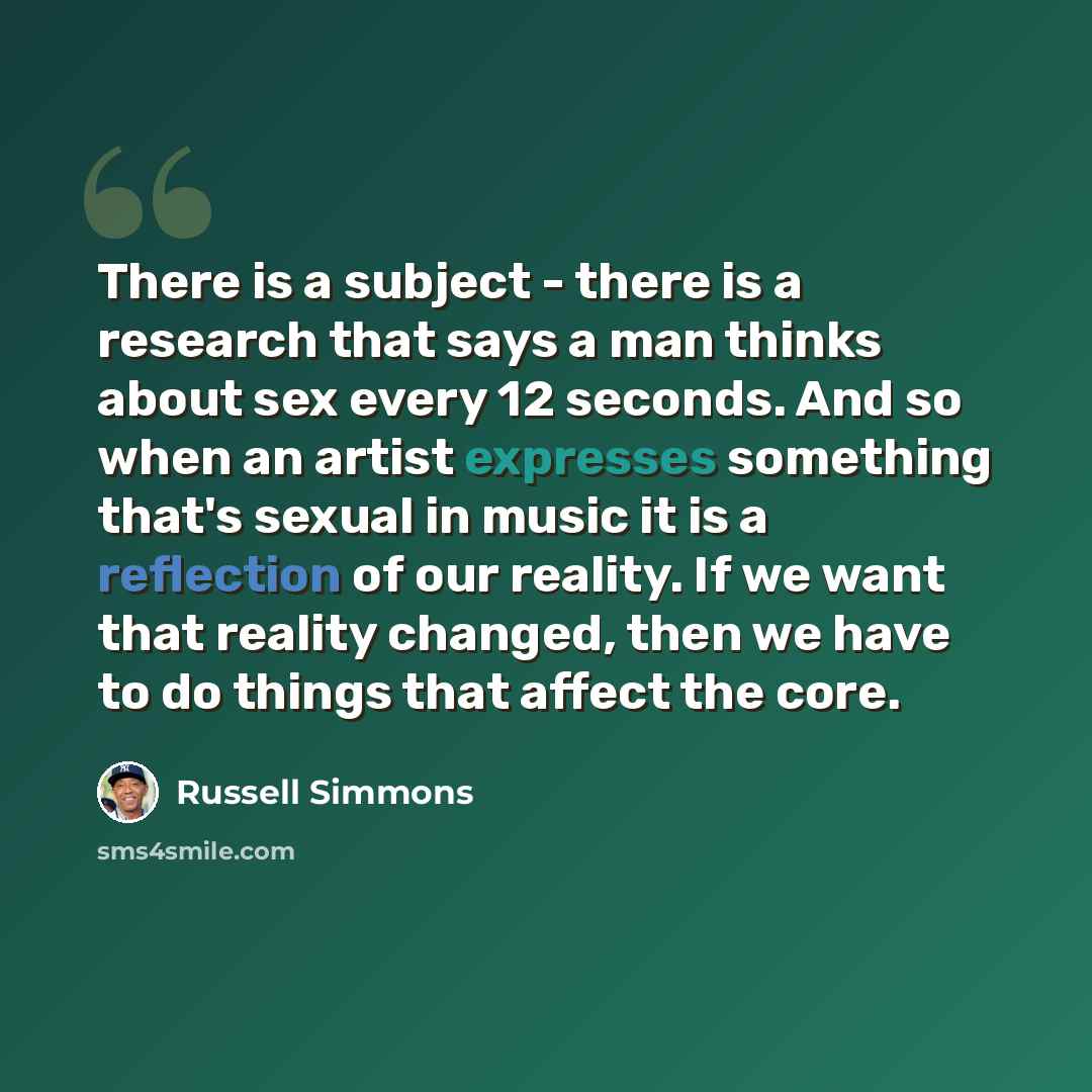 “There is a subject - there is a research that says a man thinks about sex every 12 seconds. And so when an artist expresses something that's sexual in music it is a reflection of our reality. If we want that reality changed, then we have to do things that affect the core.” quote by Russell Simmons