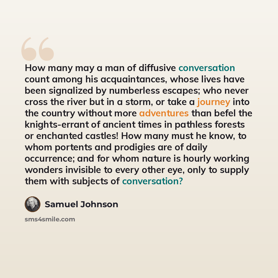 “How many may a man of diffusive conversation count among his acquaintances, whose lives have been signalized by numberless escapes; who never cross the river but in a storm, or take a journey into the country without more adventures than befel the knights-errant of ancient times in pathless…” quote by Samuel Johnson
