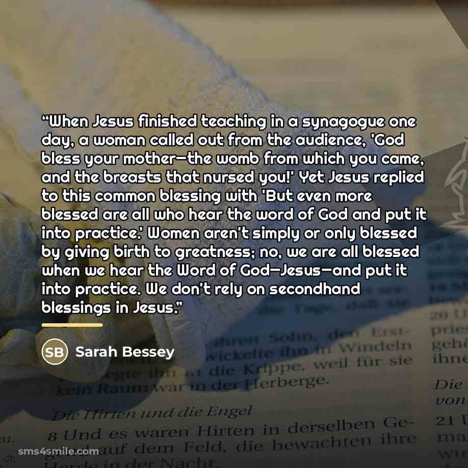 “When Jesus finished teaching in a synagogue one day, a woman called out from the audience, 'God bless your mother—the womb from which you came, and the breasts that nursed you!' Yet Jesus replied to this common blessing with 'But even more blessed are all who hear the word of God and put it into…” quote by Sarah Bessey