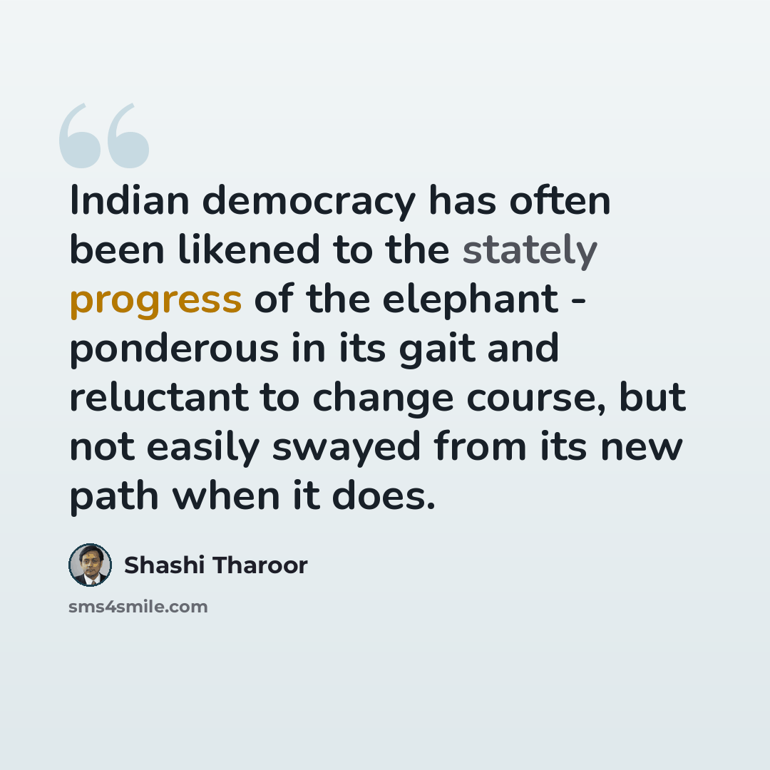 “Indian democracy has often been likened to the stately progress of the elephant - ponderous in its gait and reluctant to change course, but not easily swayed from its new path when it does.” quote by Shashi Tharoor