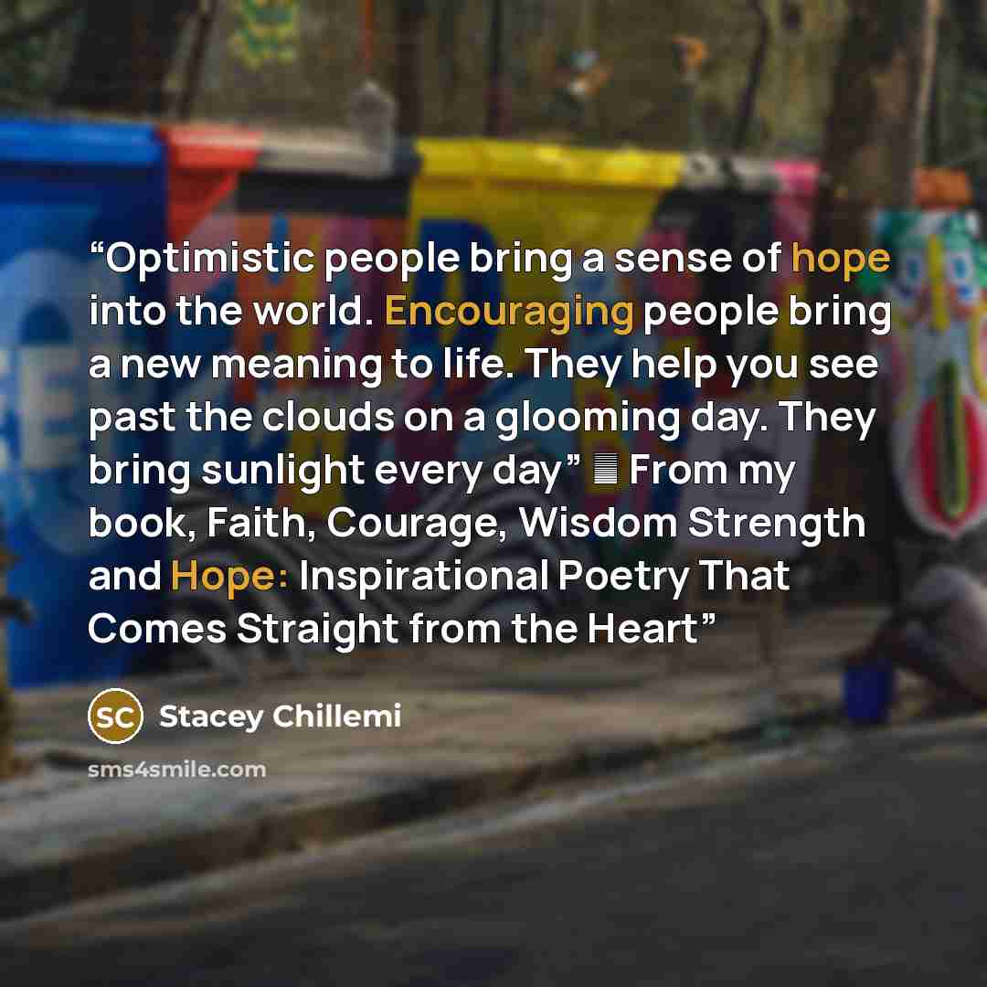 “Optimistic people bring a sense of hope into the world. Encouraging people bring a new meaning to life. They help you see past the clouds on a glooming day. They bring sunlight every day” ― From my book, Faith, Courage, Wisdom Strength and Hope: Inspirational Poetry That Comes Straight from the…” quote by Stacey Chillemi