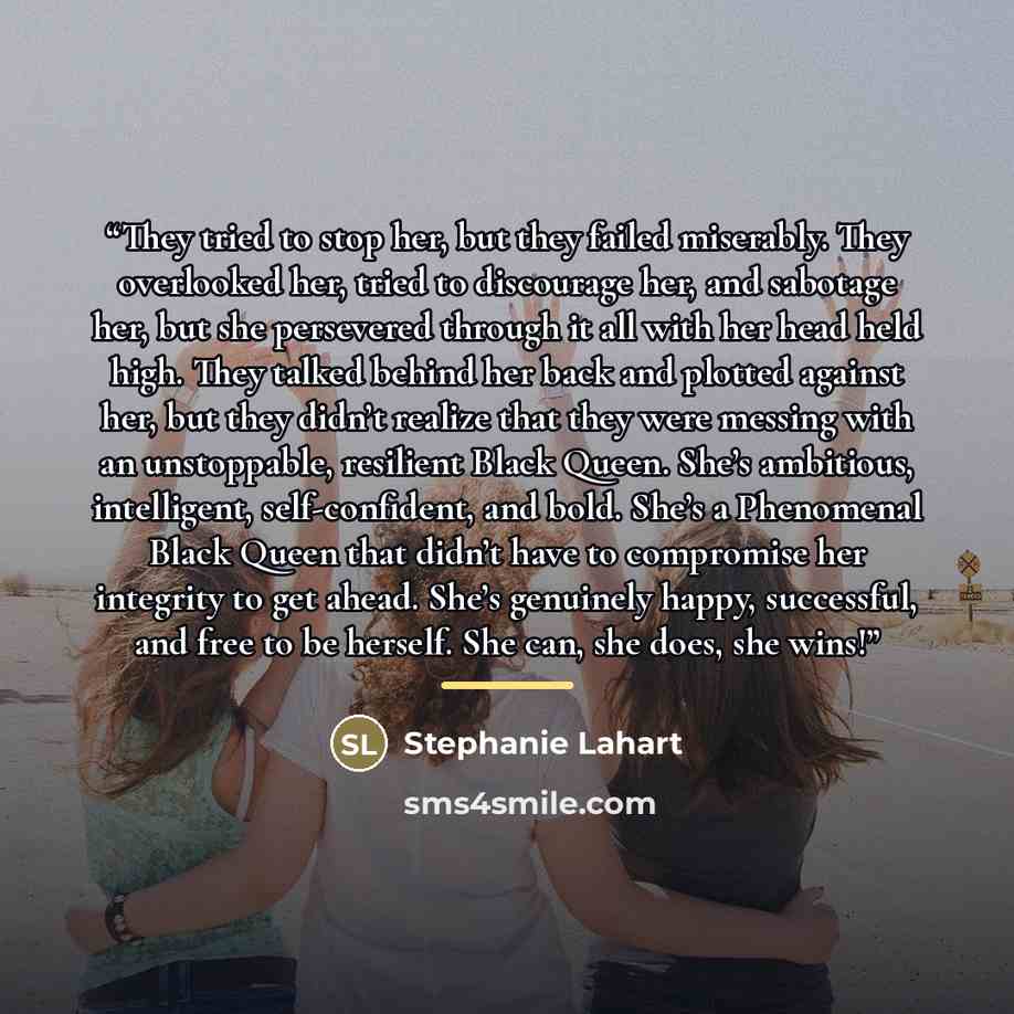 “They tried to stop her, but they failed miserably. They overlooked her, tried to discourage her, and sabotage her, but she persevered through it all with her head held high. They talked behind her back and plotted against her, but they didn’t realize that they were messing with an unstoppable…” quote by Stephanie Lahart