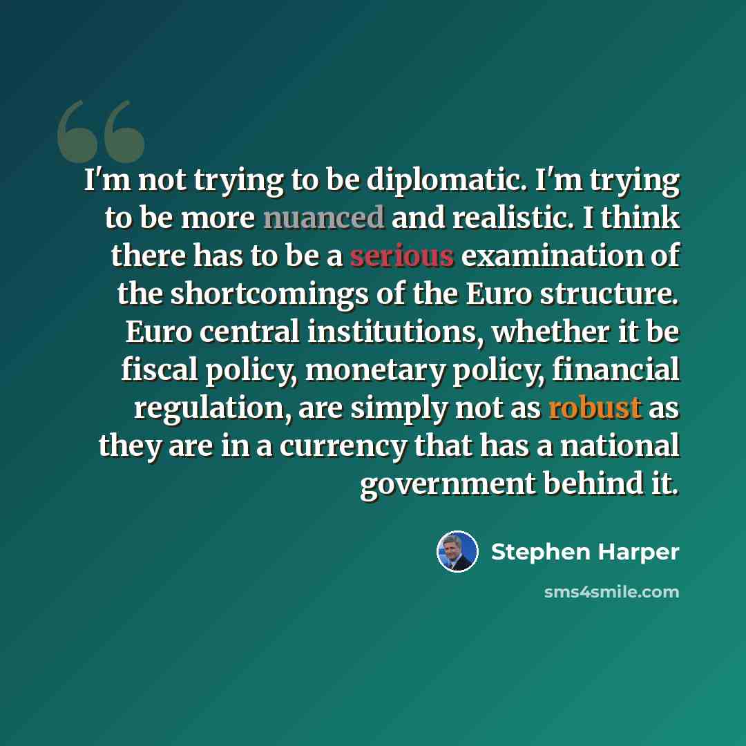 “I'm not trying to be diplomatic. I'm trying to be more nuanced and realistic. I think there has to be a serious examination of the shortcomings of the Euro structure. Euro central institutions, whether it be fiscal policy, monetary policy, financial regulation, are simply not as robust as they are…” quote by Stephen Harper
