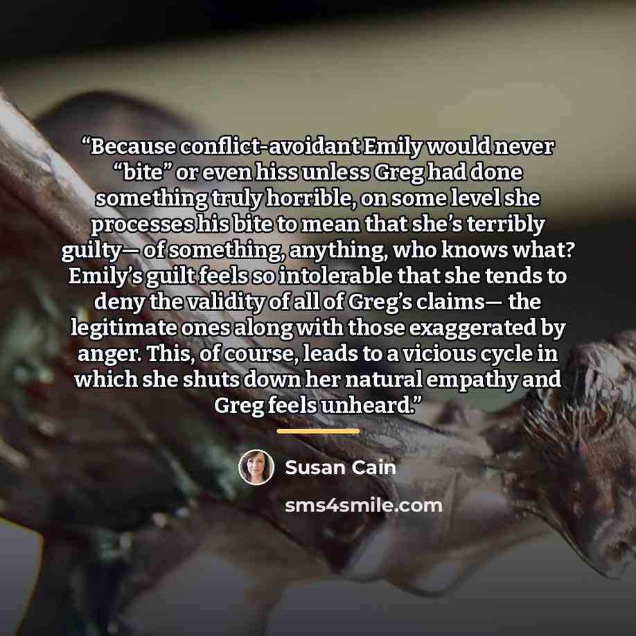 “Because conflict-avoidant Emily would never “bite” or even hiss unless Greg had done something truly horrible, on some level she processes his bite to mean that she’s terribly guilty— of something, anything, who knows what? Emily’s guilt feels so intolerable that she tends to deny the validity of…” quote by Susan Cain