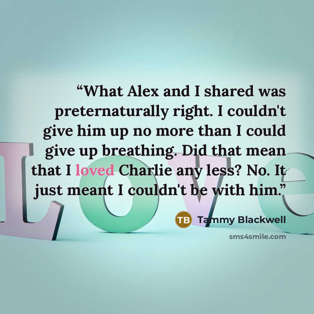 “What Alex and I shared was preternaturally right. I couldn't give him up no more than I could give up breathing. Did that mean that I loved Charlie any less? No. It just meant I couldn't be with him.” quote by Tammy Blackwell