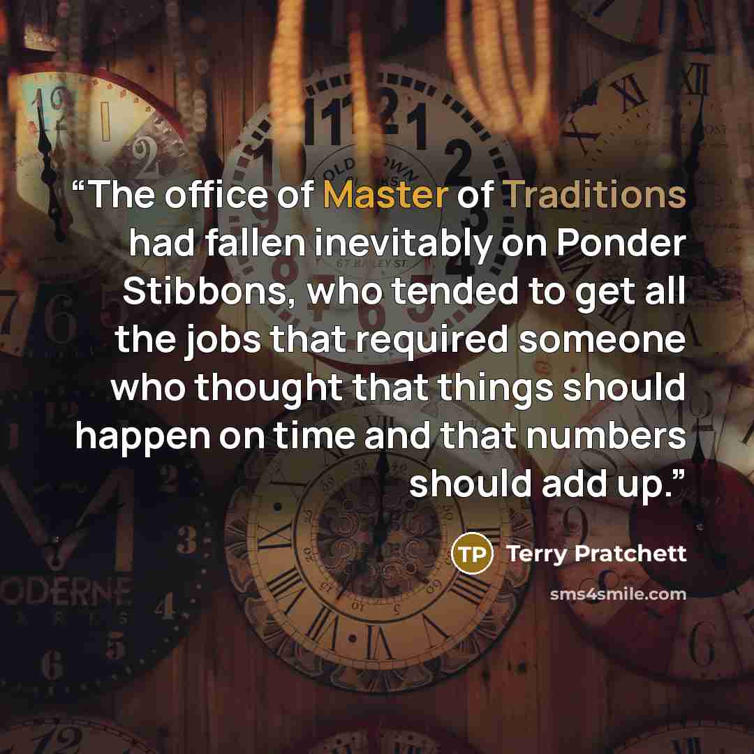 “The office of Master of Traditions had fallen inevitably on Ponder Stibbons, who tended to get all the jobs that required someone who thought that things should happen on time and that numbers should add up.” quote by Terry Pratchett