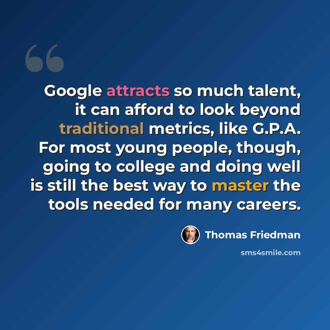 “Google attracts so much talent, it can afford to look beyond traditional metrics, like G.P.A. For most young people, though, going to college and doing well is still the best way to master the tools needed for many careers.” quote by Thomas Friedman