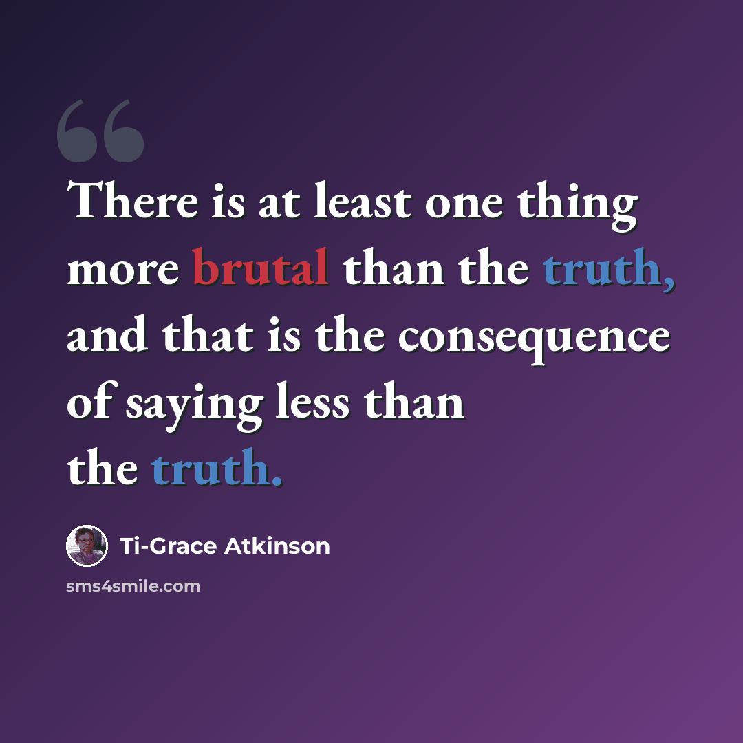 “There is at least one thing more brutal than the truth, and that is the consequence of saying less than the truth.” quote by Ti-Grace Atkinson