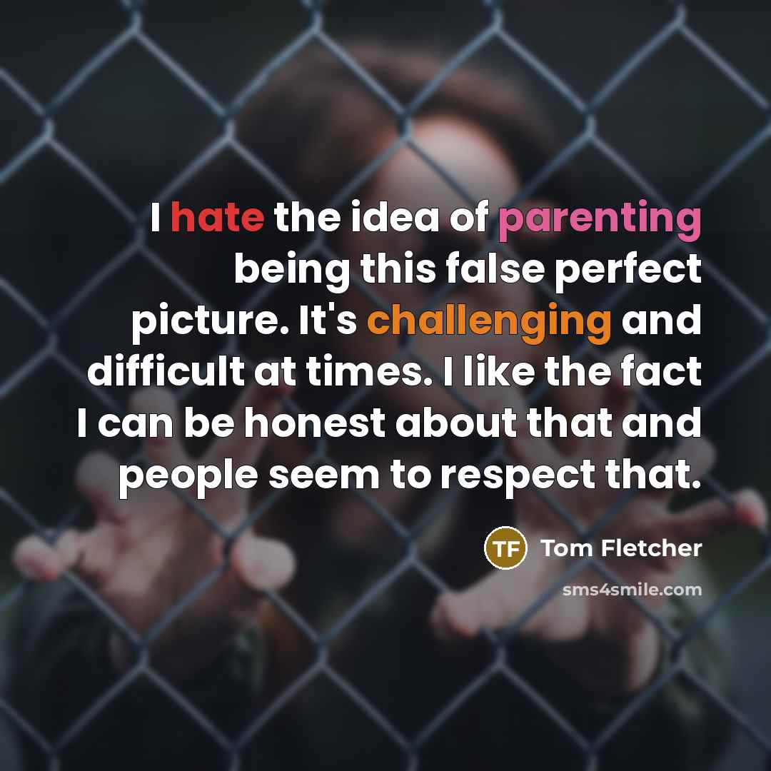 “I hate the idea of parenting being this false perfect picture. It's challenging and difficult at times. I like the fact I can be honest about that and people seem to respect that.” quote by Tom Fletcher