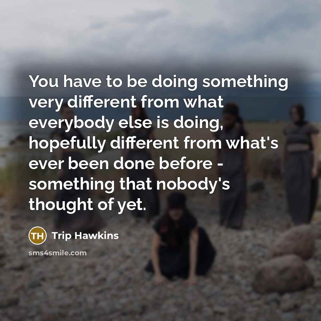 “You have to be doing something very different from what everybody else is doing, hopefully different from what's ever been done before - something that nobody's thought of yet.” quote by Trip Hawkins
