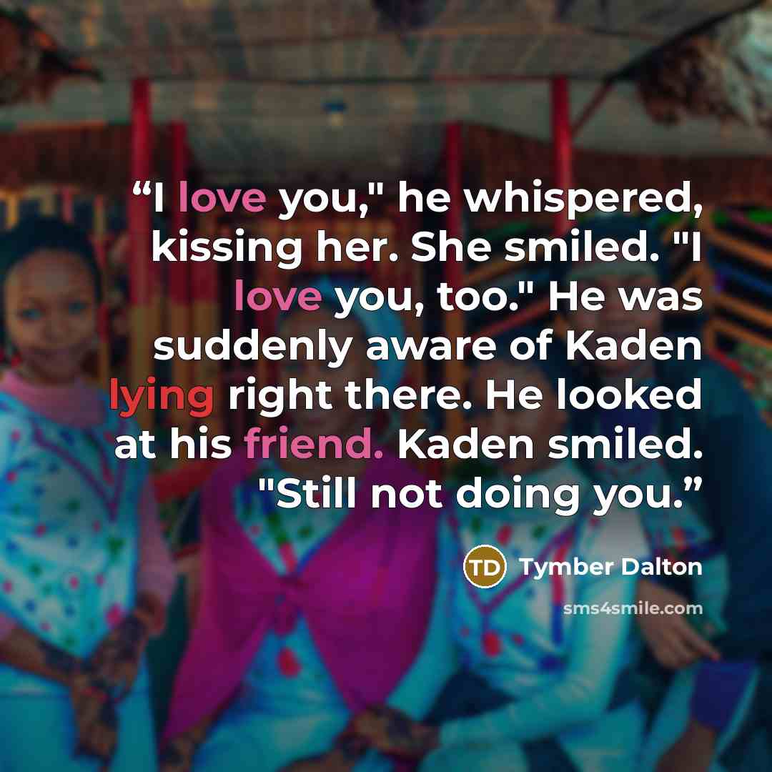 “I love you," he whispered, kissing her. She smiled. "I love you, too." He was suddenly aware of Kaden lying right there. He looked at his friend. Kaden smiled. "Still not doing you.” quote by Tymber Dalton