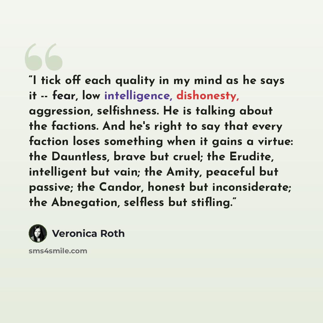 “I tick off each quality in my mind as he says it -- fear, low intelligence, dishonesty, aggression, selfishness. He is talking about the factions. And he's right to say that every faction loses something when it gains a virtue: the Dauntless, brave but cruel; the Erudite, intelligent but vain; the…” quote by Veronica Roth