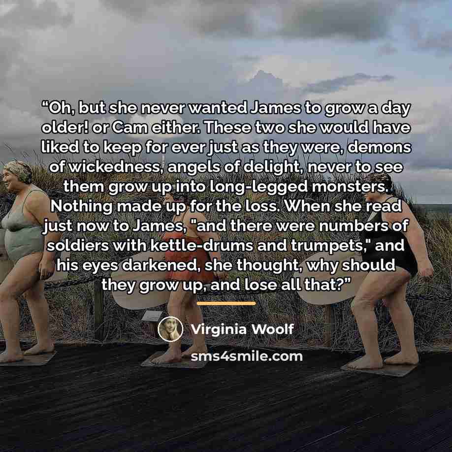 “Oh, but she never wanted James to grow a day older! or Cam either. These two she would have liked to keep for ever just as they were, demons of wickedness, angels of delight, never to see them grow up into long-legged monsters. Nothing made up for the loss. When she read just now to James, "and…” quote by Virginia Woolf