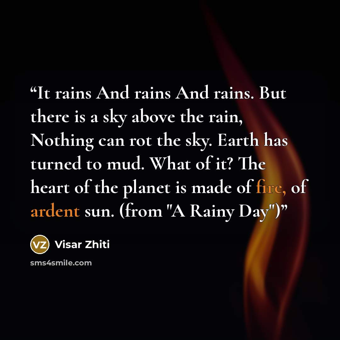 “It rains And rains And rains. But there is a sky above the rain, Nothing can rot the sky. Earth has turned to mud. What of it? The heart of the planet is made of fire, of ardent sun. (from "A Rainy Day")” quote by Visar Zhiti