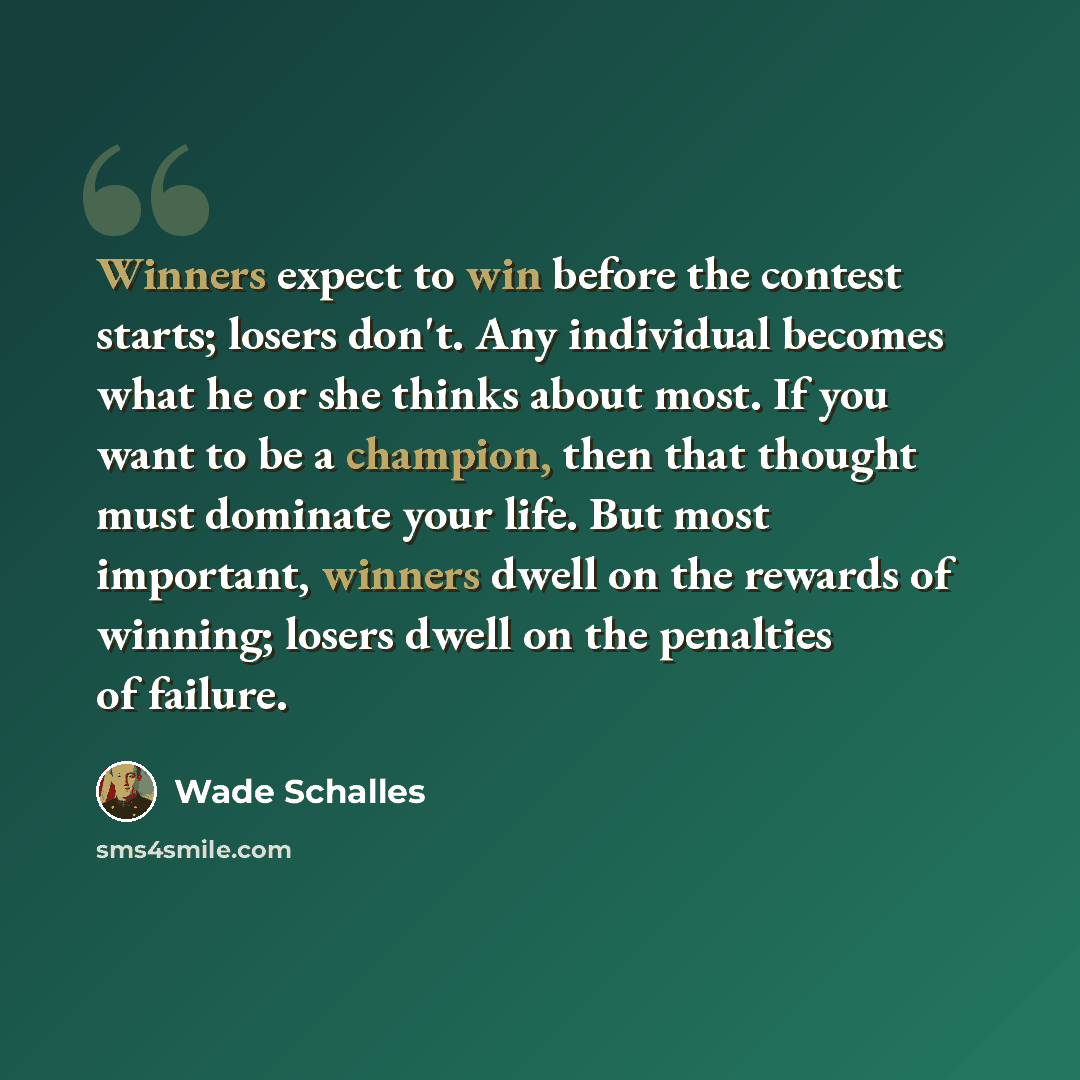 “Winners expect to win before the contest starts; losers don't. Any individual becomes what he or she thinks about most. If you want to be a champion, then that thought must dominate your life. But most important, winners dwell on the rewards of winning; losers dwell on the penalties of failure.” quote by Wade Schalles