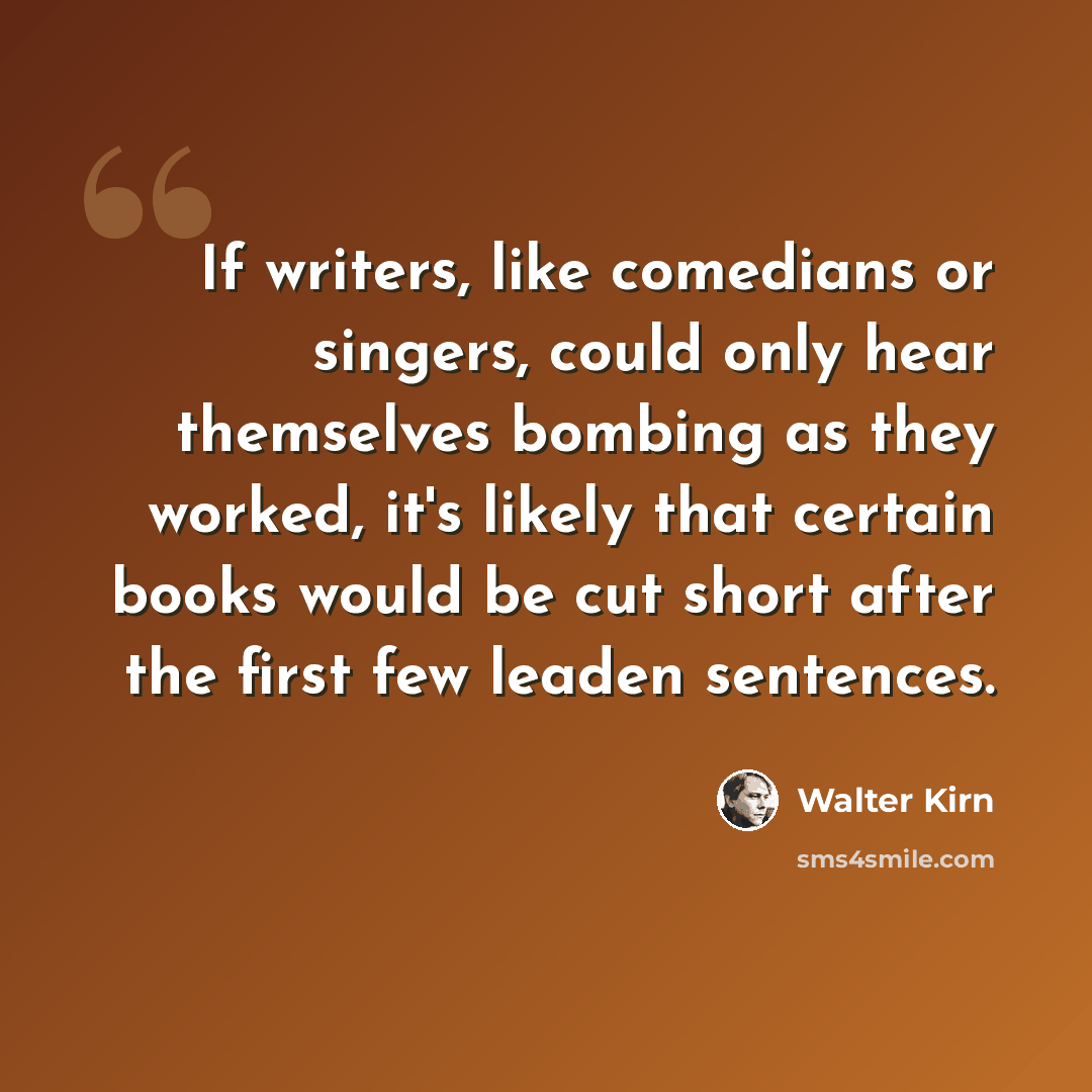 “If writers, like comedians or singers, could only hear themselves bombing as they worked, it's likely that certain books would be cut short after the first few leaden sentences.” quote by Walter Kirn