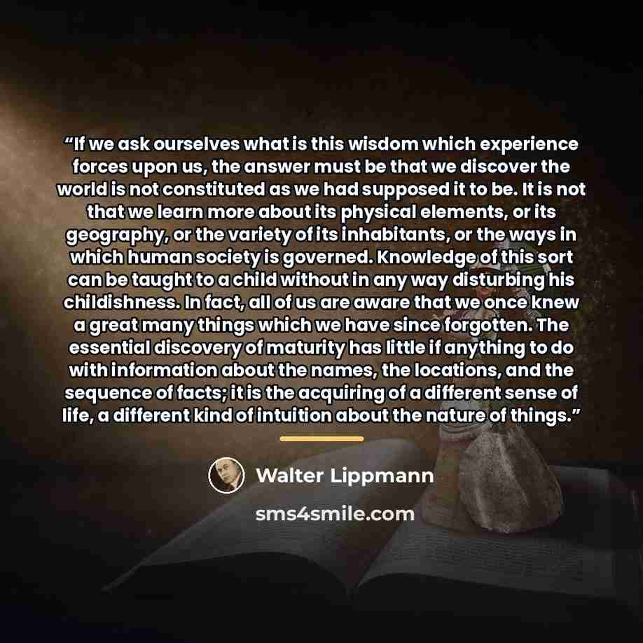 “If we ask ourselves what is this wisdom which experience forces upon us, the answer must be that we discover the world is not constituted as we had supposed it to be. It is not that we learn more about its physical elements, or its geography, or the variety of its inhabitants, or the ways in which…” quote by Walter Lippmann