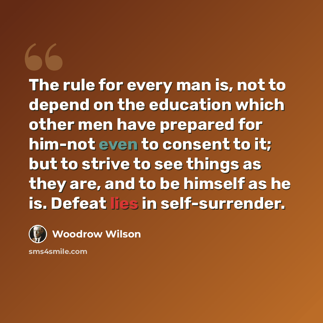 “The rule for every man is, not to depend on the education which other men have prepared for him-not even to consent to it; but to strive to see things as they are, and to be himself as he is. Defeat lies in self-surrender.” quote by Woodrow Wilson
