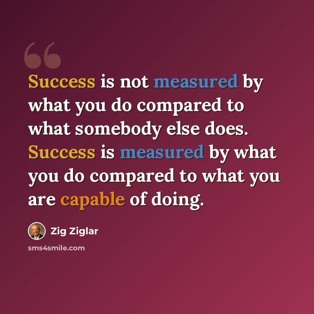 “Success is not measured by what you do compared to what somebody else does. Success is measured by what you do compared to what you are capable of doing.” quote by Zig Ziglar