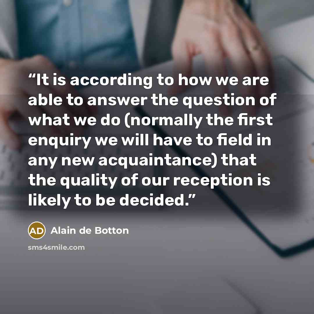 “It is according to how we are able to answer the question of what we do (normally the first enquiry we will have to field in any new acquaintance) that the quality of our reception is likely to be decided.” quote by Alain de Botton