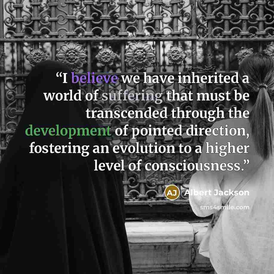 “I believe we have inherited a world of suffering that must be transcended through the development of pointed direction, fostering an evolution to a higher level of consciousness.” quote by Albert Jackson